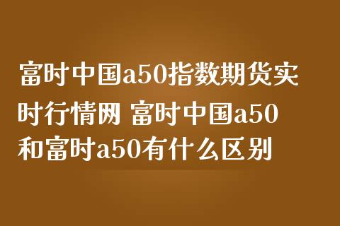 富时中国a50指数期货实时行情网 富时中国a50和富时a50有什么区别